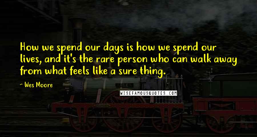 Wes Moore Quotes: How we spend our days is how we spend our lives, and it's the rare person who can walk away from what feels like a sure thing.