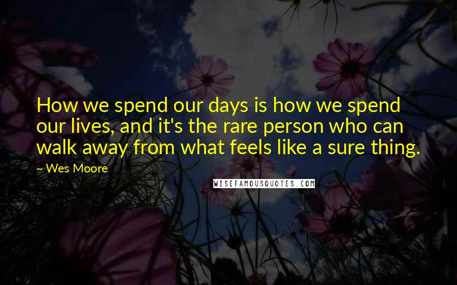 Wes Moore Quotes: How we spend our days is how we spend our lives, and it's the rare person who can walk away from what feels like a sure thing.