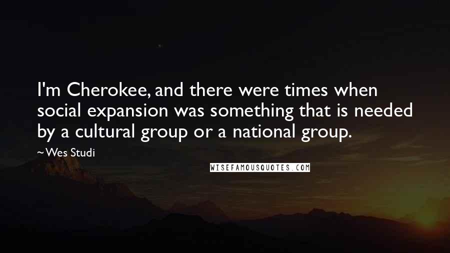 Wes Studi Quotes: I'm Cherokee, and there were times when social expansion was something that is needed by a cultural group or a national group.