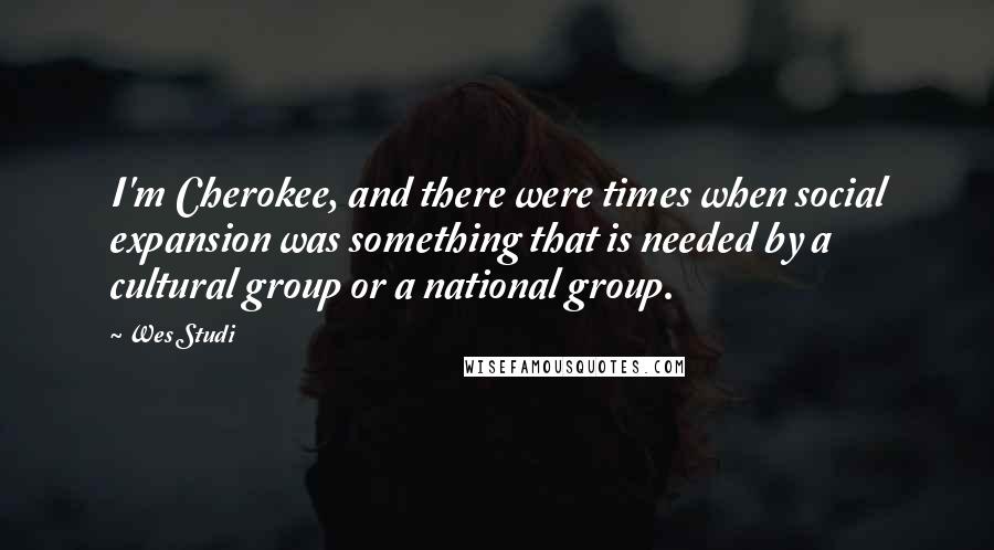 Wes Studi Quotes: I'm Cherokee, and there were times when social expansion was something that is needed by a cultural group or a national group.