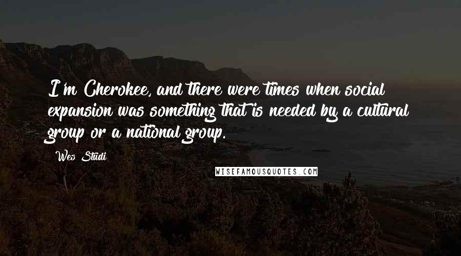 Wes Studi Quotes: I'm Cherokee, and there were times when social expansion was something that is needed by a cultural group or a national group.