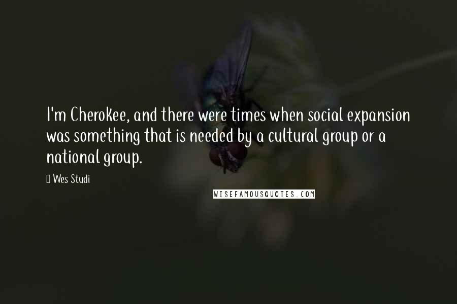 Wes Studi Quotes: I'm Cherokee, and there were times when social expansion was something that is needed by a cultural group or a national group.