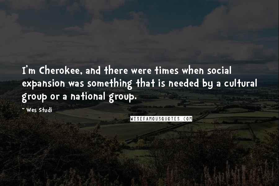 Wes Studi Quotes: I'm Cherokee, and there were times when social expansion was something that is needed by a cultural group or a national group.