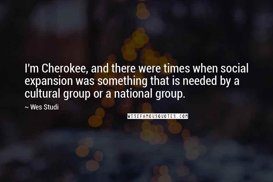 Wes Studi Quotes: I'm Cherokee, and there were times when social expansion was something that is needed by a cultural group or a national group.