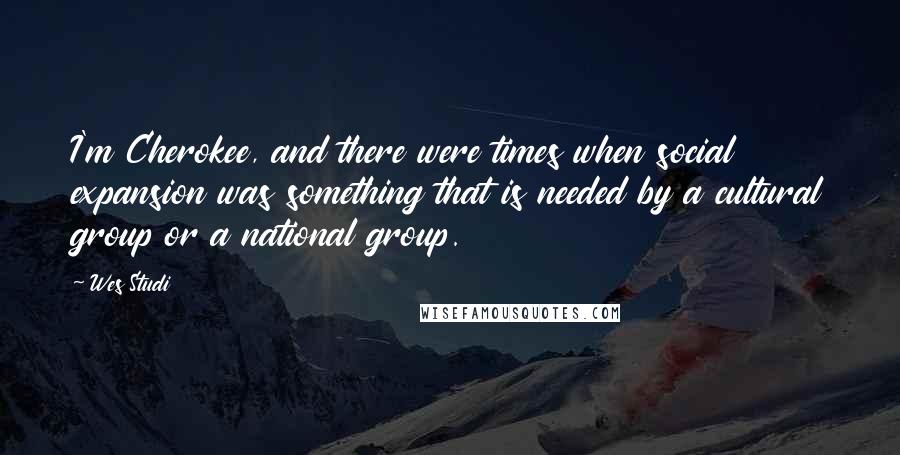 Wes Studi Quotes: I'm Cherokee, and there were times when social expansion was something that is needed by a cultural group or a national group.