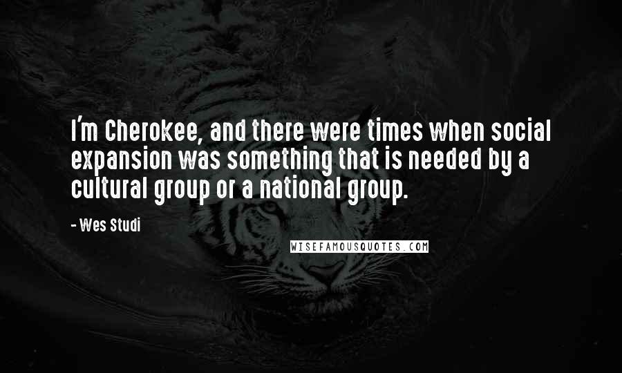 Wes Studi Quotes: I'm Cherokee, and there were times when social expansion was something that is needed by a cultural group or a national group.