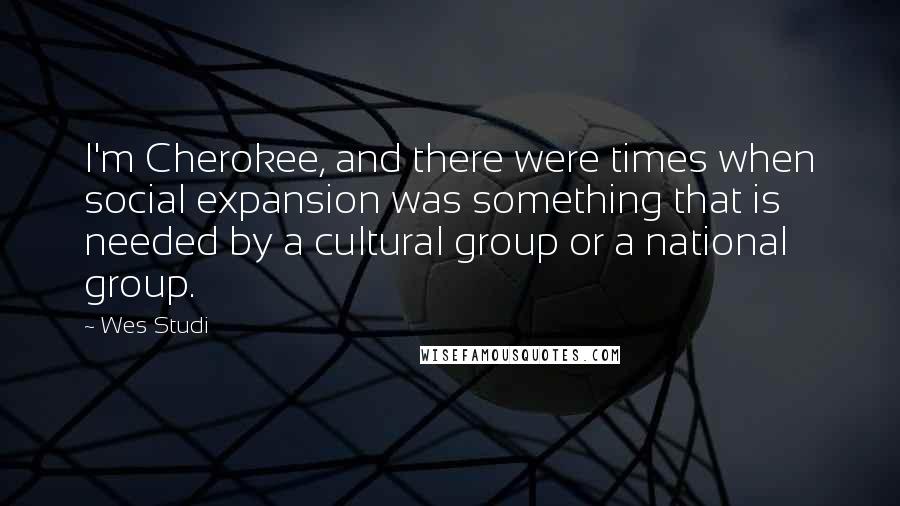 Wes Studi Quotes: I'm Cherokee, and there were times when social expansion was something that is needed by a cultural group or a national group.