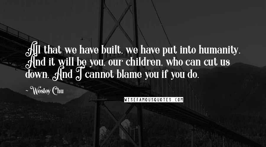 Wesley Chu Quotes: All that we have built, we have put into humanity. And it will be you, our children, who can cut us down. And I cannot blame you if you do.