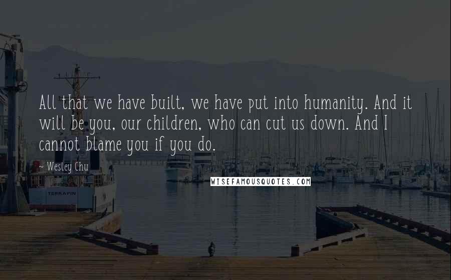 Wesley Chu Quotes: All that we have built, we have put into humanity. And it will be you, our children, who can cut us down. And I cannot blame you if you do.