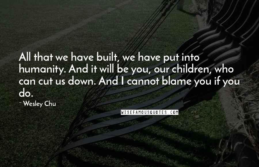 Wesley Chu Quotes: All that we have built, we have put into humanity. And it will be you, our children, who can cut us down. And I cannot blame you if you do.