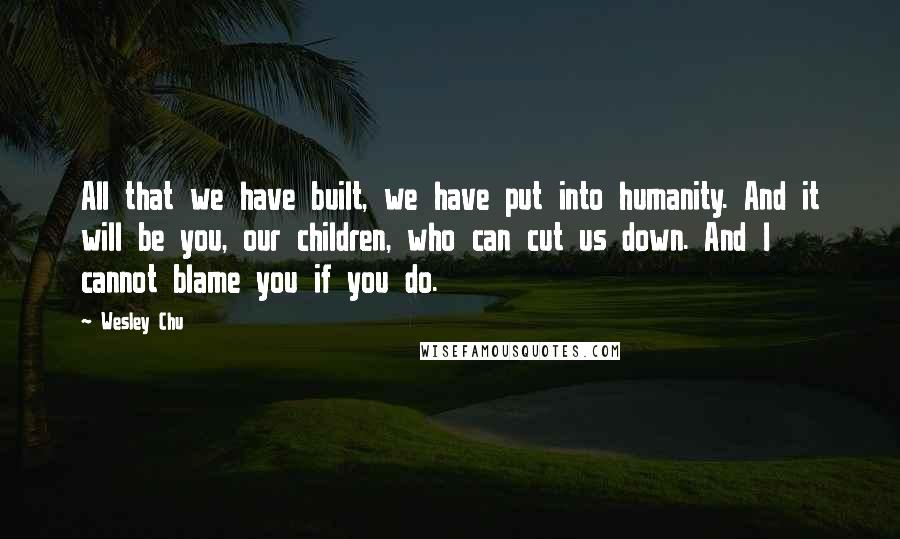 Wesley Chu Quotes: All that we have built, we have put into humanity. And it will be you, our children, who can cut us down. And I cannot blame you if you do.