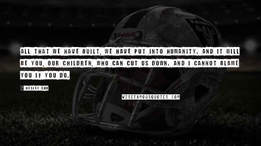 Wesley Chu Quotes: All that we have built, we have put into humanity. And it will be you, our children, who can cut us down. And I cannot blame you if you do.