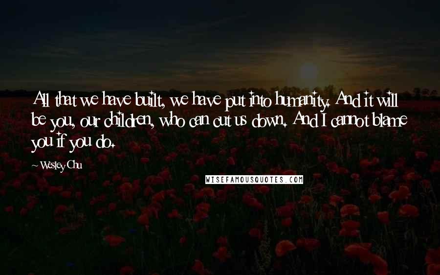 Wesley Chu Quotes: All that we have built, we have put into humanity. And it will be you, our children, who can cut us down. And I cannot blame you if you do.