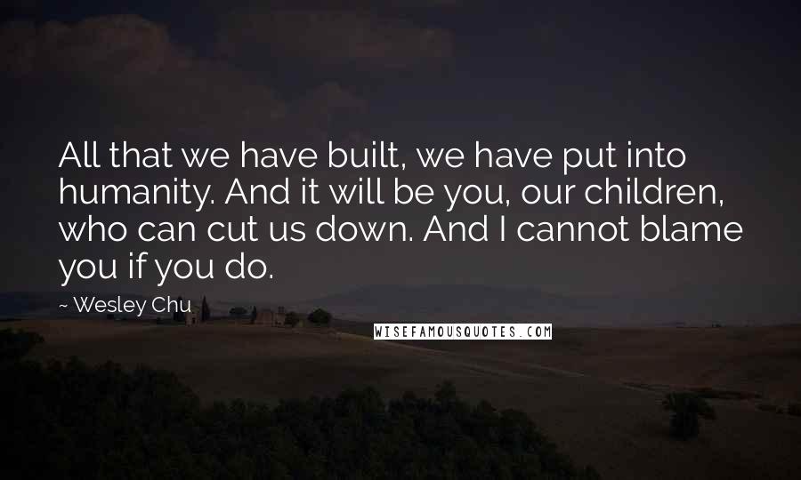 Wesley Chu Quotes: All that we have built, we have put into humanity. And it will be you, our children, who can cut us down. And I cannot blame you if you do.