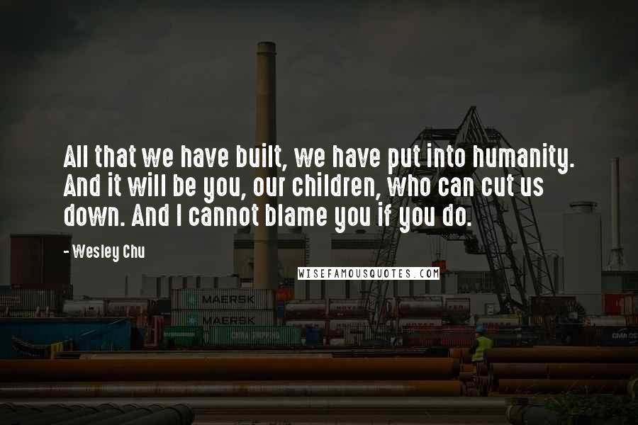 Wesley Chu Quotes: All that we have built, we have put into humanity. And it will be you, our children, who can cut us down. And I cannot blame you if you do.