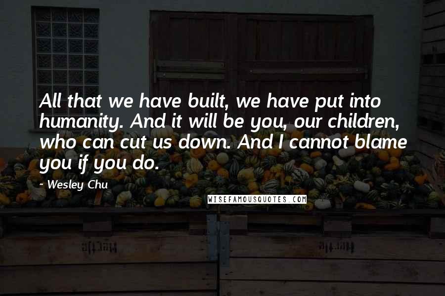 Wesley Chu Quotes: All that we have built, we have put into humanity. And it will be you, our children, who can cut us down. And I cannot blame you if you do.