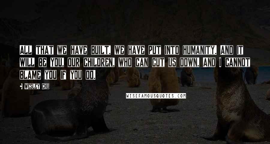 Wesley Chu Quotes: All that we have built, we have put into humanity. And it will be you, our children, who can cut us down. And I cannot blame you if you do.