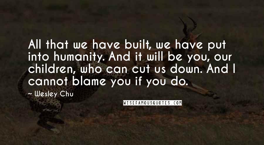 Wesley Chu Quotes: All that we have built, we have put into humanity. And it will be you, our children, who can cut us down. And I cannot blame you if you do.