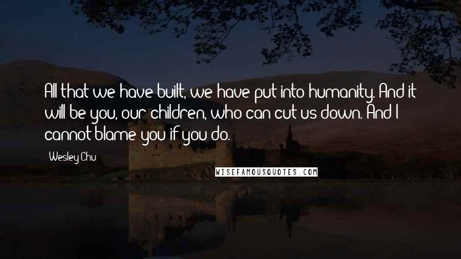 Wesley Chu Quotes: All that we have built, we have put into humanity. And it will be you, our children, who can cut us down. And I cannot blame you if you do.