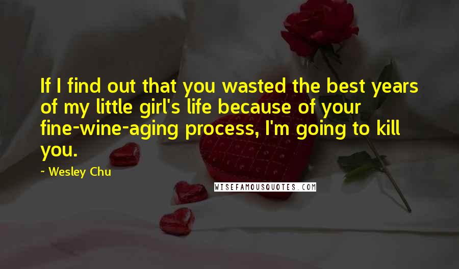 Wesley Chu Quotes: If I find out that you wasted the best years of my little girl's life because of your fine-wine-aging process, I'm going to kill you.