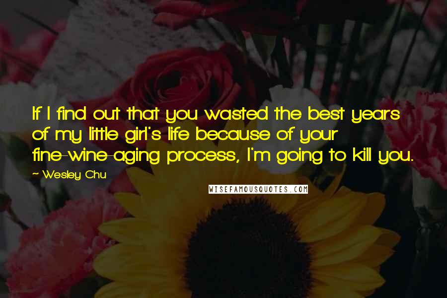 Wesley Chu Quotes: If I find out that you wasted the best years of my little girl's life because of your fine-wine-aging process, I'm going to kill you.