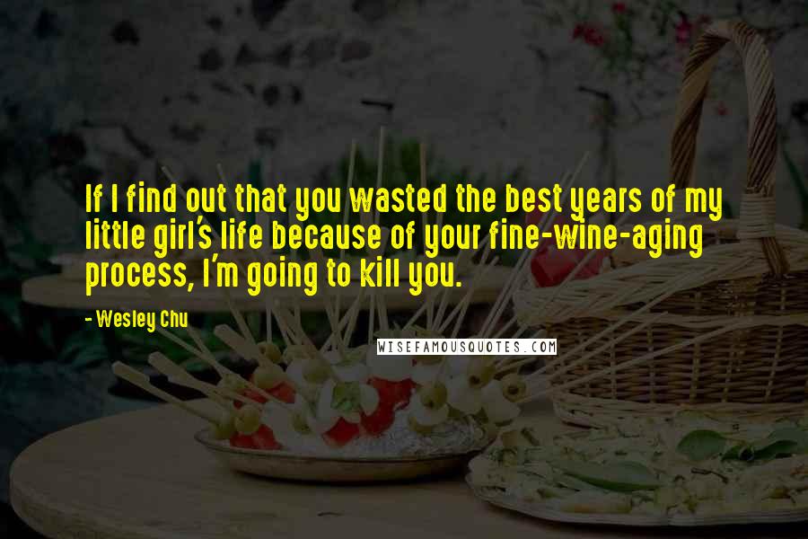 Wesley Chu Quotes: If I find out that you wasted the best years of my little girl's life because of your fine-wine-aging process, I'm going to kill you.