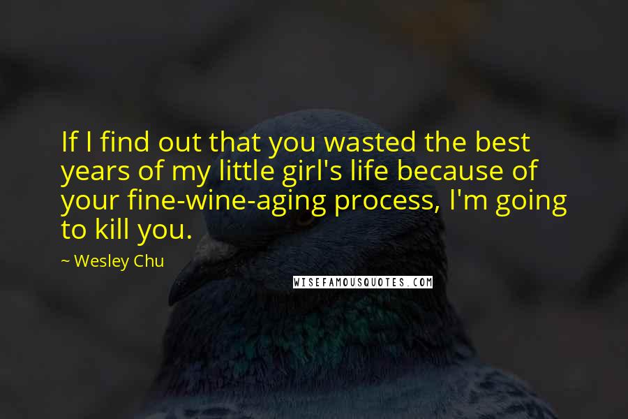 Wesley Chu Quotes: If I find out that you wasted the best years of my little girl's life because of your fine-wine-aging process, I'm going to kill you.