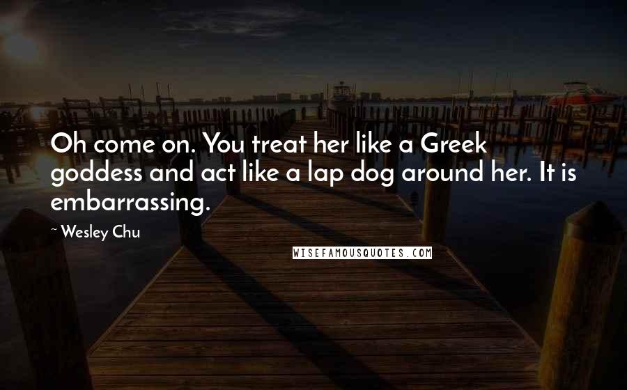 Wesley Chu Quotes: Oh come on. You treat her like a Greek goddess and act like a lap dog around her. It is embarrassing.