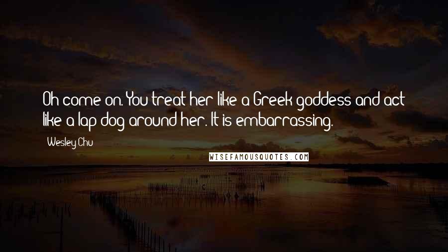 Wesley Chu Quotes: Oh come on. You treat her like a Greek goddess and act like a lap dog around her. It is embarrassing.