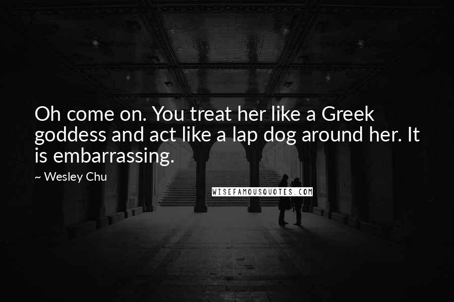 Wesley Chu Quotes: Oh come on. You treat her like a Greek goddess and act like a lap dog around her. It is embarrassing.