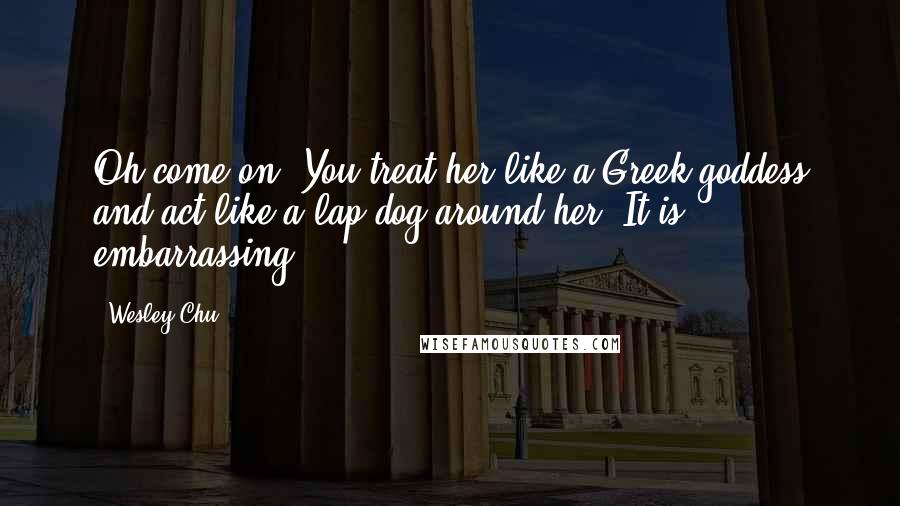 Wesley Chu Quotes: Oh come on. You treat her like a Greek goddess and act like a lap dog around her. It is embarrassing.