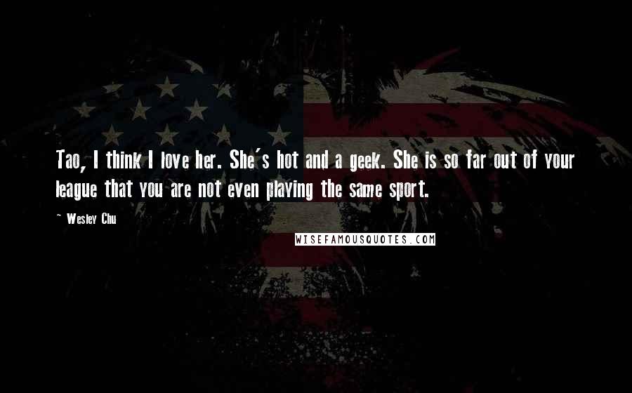 Wesley Chu Quotes: Tao, I think I love her. She's hot and a geek. She is so far out of your league that you are not even playing the same sport.