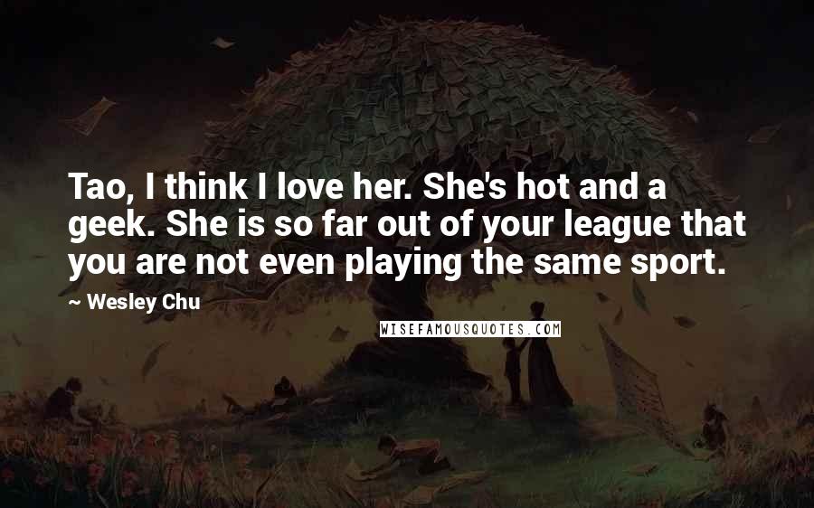 Wesley Chu Quotes: Tao, I think I love her. She's hot and a geek. She is so far out of your league that you are not even playing the same sport.