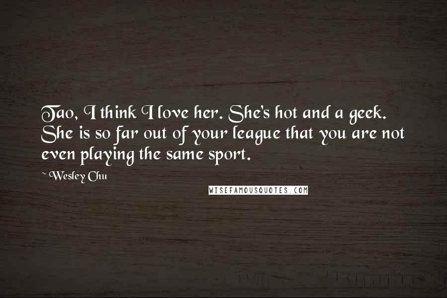 Wesley Chu Quotes: Tao, I think I love her. She's hot and a geek. She is so far out of your league that you are not even playing the same sport.