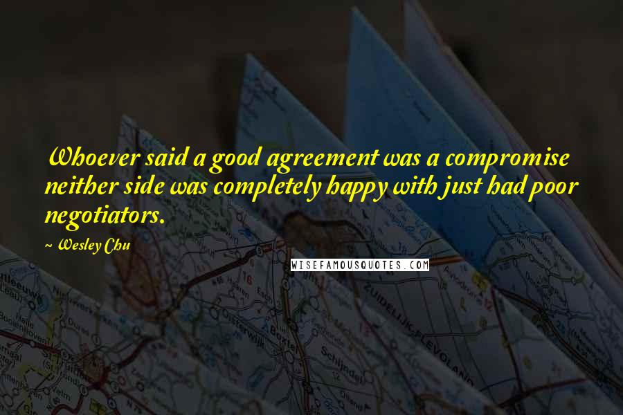 Wesley Chu Quotes: Whoever said a good agreement was a compromise neither side was completely happy with just had poor negotiators.