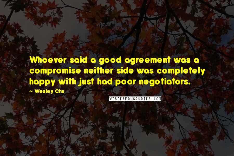 Wesley Chu Quotes: Whoever said a good agreement was a compromise neither side was completely happy with just had poor negotiators.