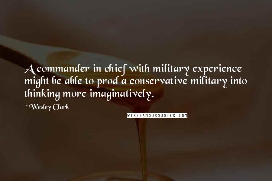 Wesley Clark Quotes: A commander in chief with military experience might be able to prod a conservative military into thinking more imaginatively.