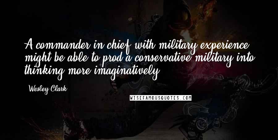 Wesley Clark Quotes: A commander in chief with military experience might be able to prod a conservative military into thinking more imaginatively.