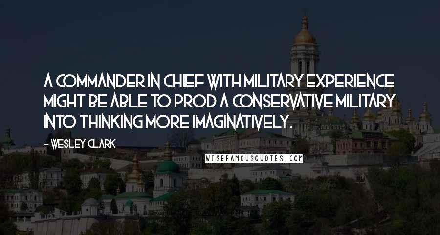 Wesley Clark Quotes: A commander in chief with military experience might be able to prod a conservative military into thinking more imaginatively.