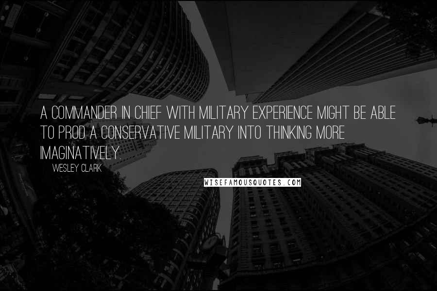 Wesley Clark Quotes: A commander in chief with military experience might be able to prod a conservative military into thinking more imaginatively.