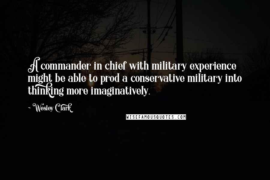 Wesley Clark Quotes: A commander in chief with military experience might be able to prod a conservative military into thinking more imaginatively.
