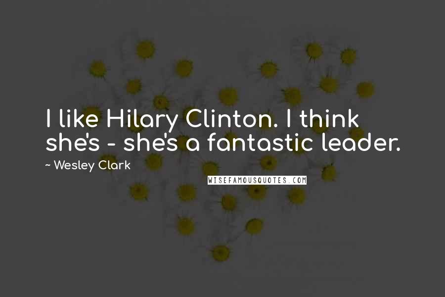 Wesley Clark Quotes: I like Hilary Clinton. I think she's - she's a fantastic leader.