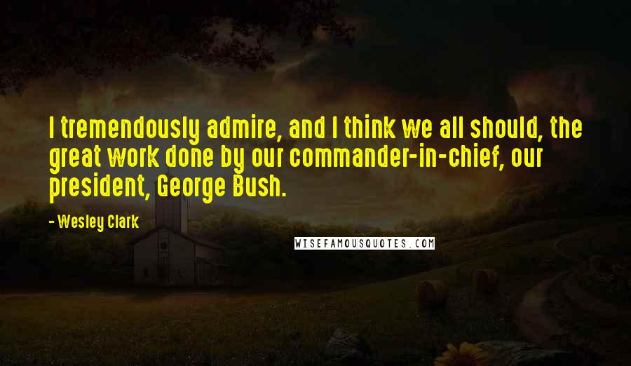 Wesley Clark Quotes: I tremendously admire, and I think we all should, the great work done by our commander-in-chief, our president, George Bush.