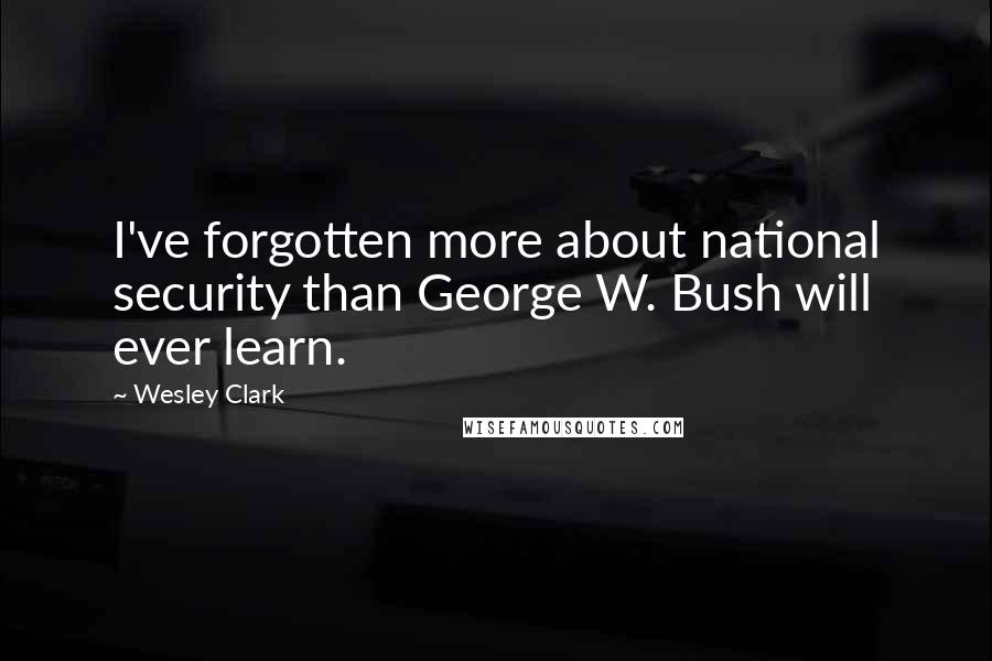 Wesley Clark Quotes: I've forgotten more about national security than George W. Bush will ever learn.