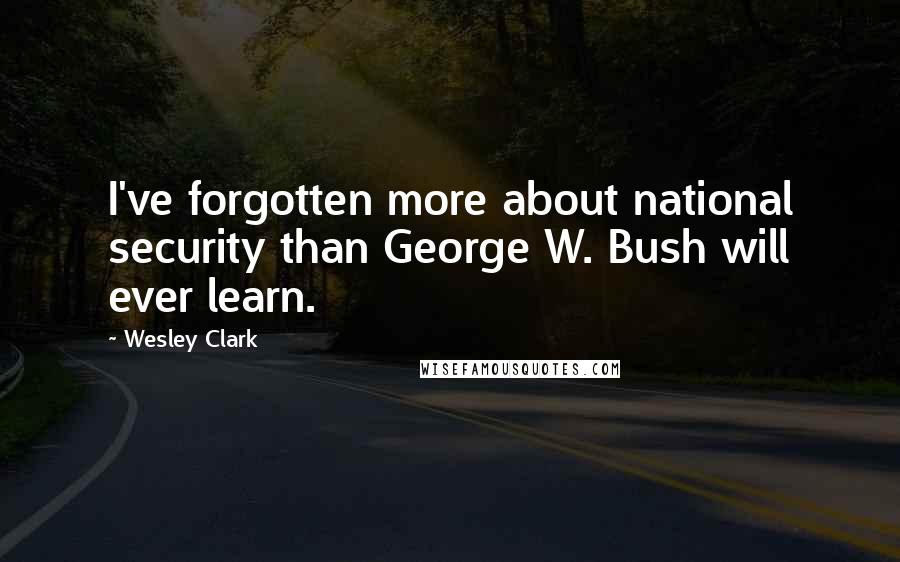 Wesley Clark Quotes: I've forgotten more about national security than George W. Bush will ever learn.