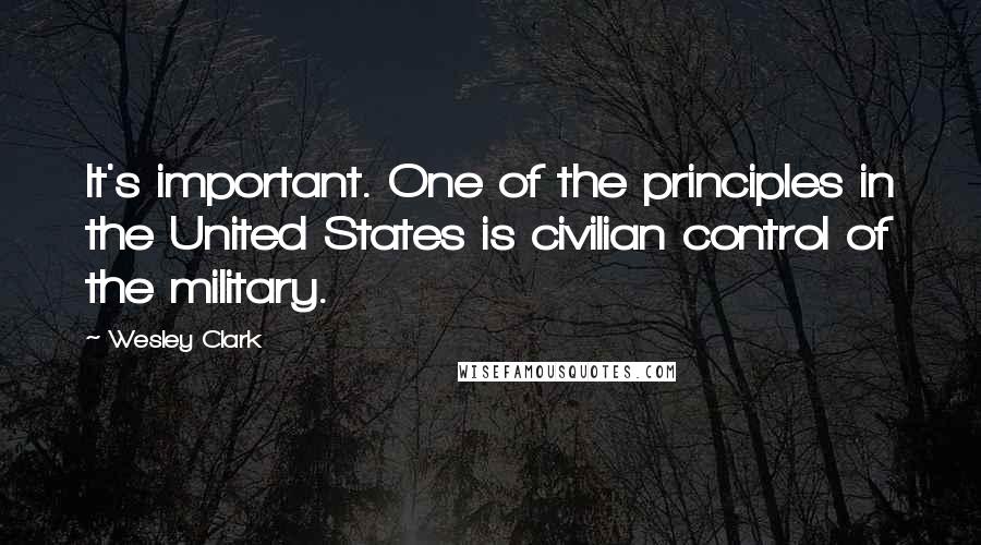 Wesley Clark Quotes: It's important. One of the principles in the United States is civilian control of the military.