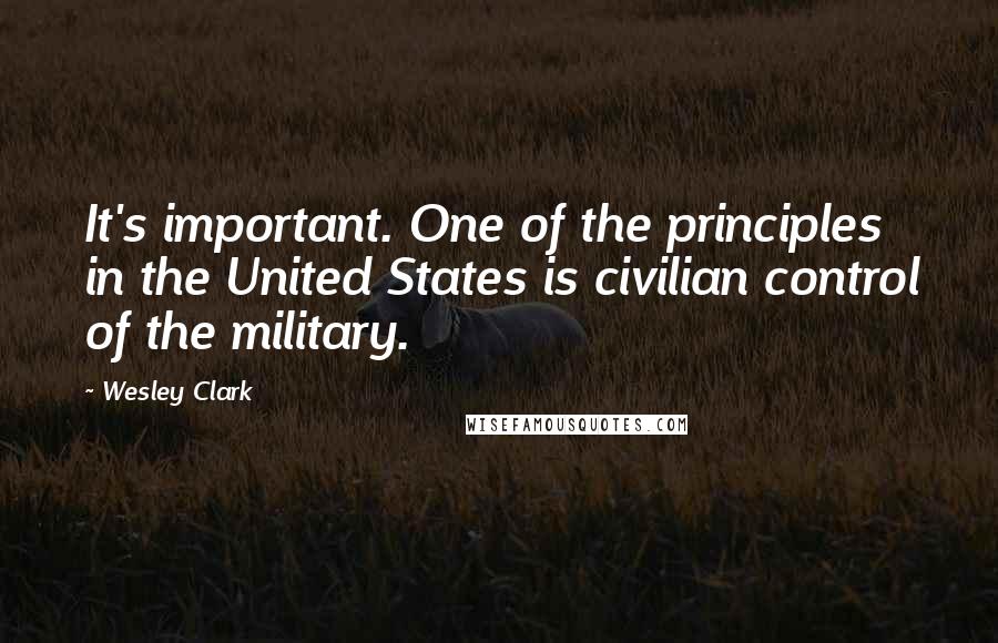 Wesley Clark Quotes: It's important. One of the principles in the United States is civilian control of the military.