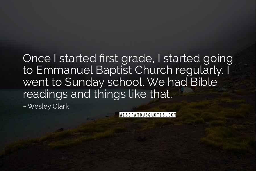 Wesley Clark Quotes: Once I started first grade, I started going to Emmanuel Baptist Church regularly. I went to Sunday school. We had Bible readings and things like that.