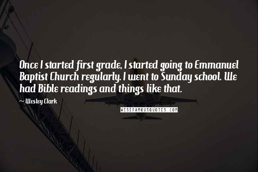 Wesley Clark Quotes: Once I started first grade, I started going to Emmanuel Baptist Church regularly. I went to Sunday school. We had Bible readings and things like that.