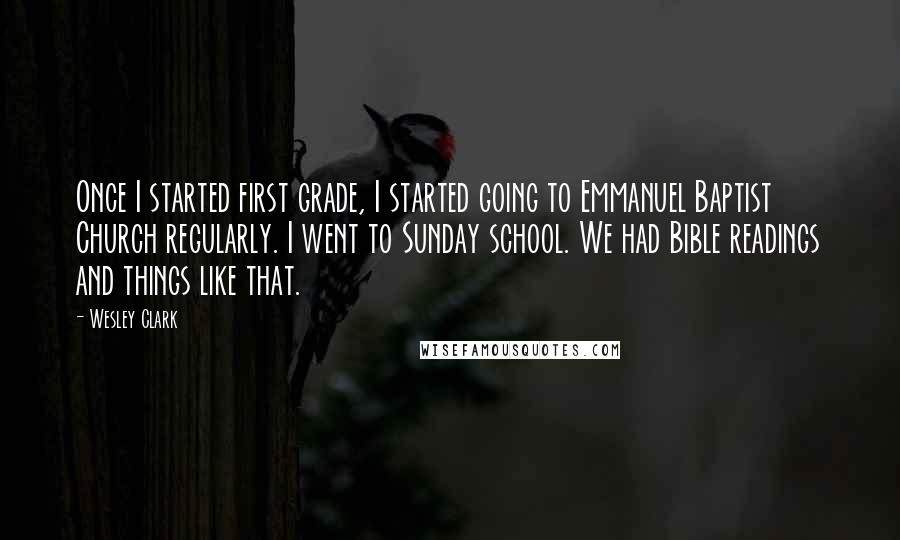 Wesley Clark Quotes: Once I started first grade, I started going to Emmanuel Baptist Church regularly. I went to Sunday school. We had Bible readings and things like that.